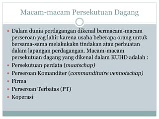 Macam-macam Persekutuan Dagang
 Dalam dunia perdagangan dikenal bermacam-macam
perseroan yag lahir karena usaha beberapa orang untuk
bersama-sama melakukakn tindakan atau perbuatan
dalam lapangan perdagangan. Macam-macam
persekutuan dagang yang dikenal dalam KUHD adalah :
 Persekutuan perdata (maatschap)
 Perseroan Komanditer (commanditaire vennotschap)
 Firma
 Perseroan Terbatas (PT)
 Koperasi
 