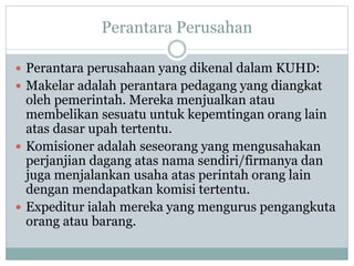 Perantara Perusahan
 Perantara perusahaan yang dikenal dalam KUHD:
 Makelar adalah perantara pedagang yang diangkat
oleh pemerintah. Mereka menjualkan atau
membelikan sesuatu untuk kepemtingan orang lain
atas dasar upah tertentu.
 Komisioner adalah seseorang yang mengusahakan
perjanjian dagang atas nama sendiri/firmanya dan
juga menjalankan usaha atas perintah orang lain
dengan mendapatkan komisi tertentu.
 Expeditur ialah mereka yang mengurus pengangkuta
orang atau barang.
 