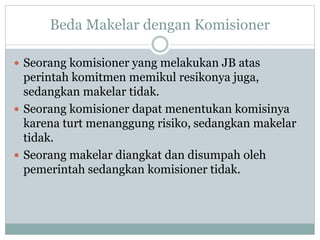 Beda Makelar dengan Komisioner
 Seorang komisioner yang melakukan JB atas
perintah komitmen memikul resikonya juga,
sedangkan makelar tidak.
 Seorang komisioner dapat menentukan komisinya
karena turt menanggung risiko, sedangkan makelar
tidak.
 Seorang makelar diangkat dan disumpah oleh
pemerintah sedangkan komisioner tidak.
 