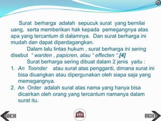 Surat berharga adalah sepucuk surat yang bernilai
uang, serta memberikan hak kepada pemegangnya atas
apa yang tercantum di dalamnya. Dan surat berharga ini
mudah dan dapat diperdagangkan.
Dalam lalu lintas hukum , surat berharga ini sering
disebut “ warden , papicren, atau “ effecten “.[4]
Surat berharga sering dibuat dalam 2 jenis yaitu :
1. An Toonder atau surat atas pengganti, dimana surat ini
bisa diuangkan atau dipergunakan oleh siapa saja yang
memegangnya.
2. An Order adalah surat atas nama yang hanya bisa
dicairkan oleh orang yang tercantum namanya dalam
surat itu.
 
