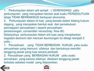 1. Perkumpulan dalam arti sempit ( VERENIGING) yaitu
perkumpulan yang merupakan bentuk asal suatu PERSEKUTUAN
tetapi TIDAK BERMAKSUD bertujuan ekonomis.
2. Perkumpulan dalam rti luas yang berada dalam bidang hukum
dagang , yang merupakan bentuk asal dari persekutuan
perniagaan/ perusahaan ( seperti perusahaan
perseorangan, comanditer venoschap, fima dll).
Selanjutnya perkumpulan dalam arti luas yang menjalankan
kegiatan ekonomi dan mencari keuntungan itu dibagi menjadi 2
yaitu :
1. Perusahaan yang TIDAK BERBADAN HUKUM, yaitu suatu
perusahaan yang menurut sifatnya dan bentuknya memiliki
tanggung jawab yang luas secara peribadi.
2. Perusahaan yang BERBADAN HUKUM yaitu suatu
perushaan yang karena sifatnya dibebani tanggung jawab
terbatas sebatas modal yang ditanamkan.
 