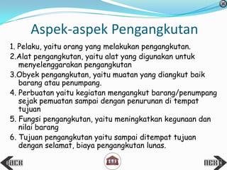 1. Pelaku, yaitu orang yang melakukan pengangkutan.
2.Alat pengangkutan, yaitu alat yang digunakan untuk
menyelenggarakan pengangkutan
3.Obyek pengangkutan, yaitu muatan yang diangkut baik
barang atau penumpang.
4. Perbuatan yaitu kegiatan mengangkut barang/penumpang
sejak pemuatan sampai dengan penurunan di tempat
tujuan
5. Fungsi pengangkutan, yaitu meningkatkan kegunaan dan
nilai barang
6. Tujuan pengangkutan yaitu sampai ditempat tujuan
dengan selamat, biaya pengangkutan lunas.
Aspek-aspek Pengangkutan
 