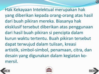 Hak Kekayaan Intelektual merupakan hak
yang diberikan kepada orang-orang atas hasil
dari buah pikiran mereka. Biasanya hak
eksklusif tersebut diberikan atas penggunaan
dari hasil buah pikiran si pencipta dalam
kurun waktu tertentu. Buah pikiran tersebut
dapat terwujud dalam tulisan, kreasi
artistik, simbol-simbol, penamaan, citra, dan
desain yang digunakan dalam kegiatan ko-
mersil.
 