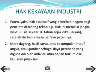 HAK KEKAYAAN INDUSTRI
1. Paten, yakni hak eksklusif yang diberikan negara bagi
pencipta di bidang teknologi. Hak ini memiliki jangka
waktu (usia sekitar 20 tahun sejak dikeluarkan),
setelah itu habis masa berlaku patennya.
2. Merk dagang, hasil karya, atau sekumpulan huruf,
angka, atau gambar sebagai daya pembeda yang
digunakan oleh individu atau badan hukum dari
keluaran pihak lain.
 