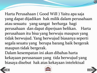 Harta Perusahaan ( Good Will ) Yaitu apa saja
yang dapat dijadikan hak milik dalam perusahaan
atau sesuatu yang sangat berharga bagi
perusahaan dan dapat diperjuan belikan. Harta
perusahaan itu bisa yang berwuju maupun yang
tidak berwujud. Yang berwujud biasanya seperti
segala seuatu yang berupa barang baik bergerak
maupun tidak bergerak.
Dalam kesempatan ini akan dibahas harta
kekayaan perusanaan yang tida berwujud yang
biasaya disebut hak atas kekayaan intelektual
 