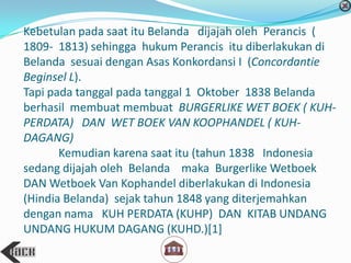 Kebetulan pada saat itu Belanda dijajah oleh Perancis (
1809- 1813) sehingga hukum Perancis itu diberlakukan di
Belanda sesuai dengan Asas Konkordansi I (Concordantie
Beginsel L).
Tapi pada tanggal pada tanggal 1 Oktober 1838 Belanda
berhasil membuat membuat BURGERLIKE WET BOEK ( KUH-
PERDATA) DAN WET BOEK VAN KOOPHANDEL ( KUH-
DAGANG)
Kemudian karena saat itu (tahun 1838 Indonesia
sedang dijajah oleh Belanda maka Burgerlike Wetboek
DAN Wetboek Van Kophandel diberlakukan di Indonesia
(Hindia Belanda) sejak tahun 1848 yang diterjemahkan
dengan nama KUH PERDATA (KUHP) DAN KITAB UNDANG
UNDANG HUKUM DAGANG (KUHD.)[1]
 