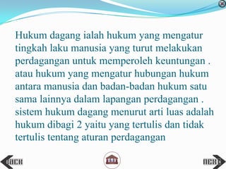 Hukum dagang ialah hukum yang mengatur
tingkah laku manusia yang turut melakukan
perdagangan untuk memperoleh keuntungan .
atau hukum yang mengatur hubungan hukum
antara manusia dan badan-badan hukum satu
sama lainnya dalam lapangan perdagangan .
sistem hukum dagang menurut arti luas adalah
hukum dibagi 2 yaitu yang tertulis dan tidak
tertulis tentang aturan perdagangan
 