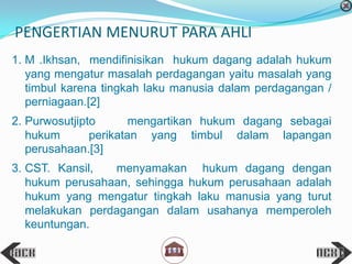 PENGERTIAN MENURUT PARA AHLI
1. M .Ikhsan, mendifinisikan hukum dagang adalah hukum
yang mengatur masalah perdagangan yaitu masalah yang
timbul karena tingkah laku manusia dalam perdagangan /
perniagaan.[2]
2. Purwosutjipto mengartikan hukum dagang sebagai
hukum perikatan yang timbul dalam lapangan
perusahaan.[3]
3. CST. Kansil, menyamakan hukum dagang dengan
hukum perusahaan, sehingga hukum perusahaan adalah
hukum yang mengatur tingkah laku manusia yang turut
melakukan perdagangan dalam usahanya memperoleh
keuntungan.
 