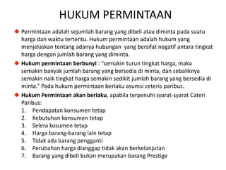 HUKUM PERMINTAAN
Permintaan adalah sejumlah barang yang dibeli atau diminta pada suatu
harga dan waktu tertentu. Hukum permintaan adalah hukum yang
menjelaskan tentang adanya hubungan yang bersifat negatif antara tingkat
harga dengan jumlah barang yang diminta.
Hukum permintaan berbunyi : “semakin turun tingkat harga, maka
semakin banyak jumlah barang yang bersedia di minta, dan sebaliknya
semakin naik tingkat harga semakin sedikit jumlah barang yang bersedia di
minta.” Pada hukum permintaan berlaku asumsi ceteris paribus.
Hukum Permintaan akan berlaku, apabila terpenuhi syarat-syarat Cateri
Paribus:
1. Pendapatan konsumen tetap
2. Kebutuhan konsumen tetap
3. Selera kosumen tetap
4. Harga barang-barang lain tetap
5. Tidak ada barang pengganti
6. Perubahan harga dianggap tidak akan berkelanjutan
7. Barang yang dibeli bukan merupakan barang Prestige
 