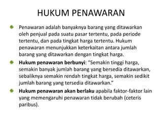 HUKUM PENAWARAN
Penawaran adalah banyaknya barang yang ditawarkan
oleh penjual pada suatu pasar tertentu, pada periode
tertentu, dan pada tingkat harga tertentu. Hukum
penawaran menunjukkan keterkaitan antara jumlah
barang yang ditawarkan dengan tingkat harga.
Hukum penawaran berbunyi: “Semakin tinggi harga,
semakin banyak jumlah barang yang bersedia ditawarkan,
sebaliknya semakin rendah tingkat harga, semakin sedikit
jumlah barang yang tersedia ditawarkan.”
Hukum penawaran akan berlaku apabila faktor-faktor lain
yang memengaruhi penawaran tidak berubah (ceteris
paribus).
 