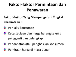 Faktor-faktor Permintaan dan
Penawaran
Faktor-Faktor Yang Mempengaruhi Tingkat
Permintaan :
Perilaku konsumen
Ketersediaan dan harga barang sejenis
pengganti dan pelengkap
Pendapatan atau penghasilan konsumen
Perkiraan harga di masa depan
 