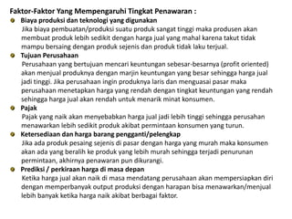Faktor-Faktor Yang Mempengaruhi Tingkat Penawaran :
Biaya produksi dan teknologi yang digunakan
Jika biaya pembuatan/produksi suatu produk sangat tinggi maka produsen akan
membuat produk lebih sedikit dengan harga jual yang mahal karena takut tidak
mampu bersaing dengan produk sejenis dan produk tidak laku terjual.
Tujuan Perusahaan
Perusahaan yang bertujuan mencari keuntungan sebesar-besarnya (profit oriented)
akan menjual produknya dengan marjin keuntungan yang besar sehingga harga jual
jadi tinggi. Jika perusahaan ingin produknya laris dan menguasai pasar maka
perusahaan menetapkan harga yang rendah dengan tingkat keuntungan yang rendah
sehingga harga jual akan rendah untuk menarik minat konsumen.
Pajak
Pajak yang naik akan menyebabkan harga jual jadi lebih tinggi sehingga perusahan
menawarkan lebih sedikit produk akibat permintaan konsumen yang turun.
Ketersediaan dan harga barang pengganti/pelengkap
Jika ada produk pesaing sejenis di pasar dengan harga yang murah maka konsumen
akan ada yang beralih ke produk yang lebih murah sehingga terjadi penurunan
permintaan, akhirnya penawaran pun dikurangi.
Prediksi / perkiraan harga di masa depan
Ketika harga jual akan naik di masa mendatang perusahaan akan mempersiapkan diri
dengan memperbanyak output produksi dengan harapan bisa menawarkan/menjual
lebih banyak ketika harga naik akibat berbagai faktor.
 