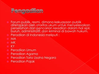    Forum publik, resmi, dimana kekuasaan publik
    ditetapkan oleh otoritas ukum untuk menyelesaikan
    perselisihan dan pencarian keadilan dalam hal sipil,
    buruh, administratif, dan kriminal di bawah hukum.
   Peradilan di Indonesia meliputi :
   MA
   MK
   KY
   Peradilan Umum
   Peradilan Agama
   Peradilan Tata Usaha Negara
   Peradilan Pajak
 