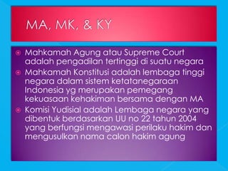    Mahkamah Agung atau Supreme Court
    adalah pengadilan tertinggi di suatu negara
   Mahkamah Konstitusi adalah lembaga tinggi
    negara dalam sistem ketatanegaraan
    Indonesia yg merupakan pemegang
    kekuasaan kehakiman bersama dengan MA
   Komisi Yudisial adalah Lembaga negara yang
    dibentuk berdasarkan UU no 22 tahun 2004
    yang berfungsi mengawasi perilaku hakim dan
    mengusulkan nama calon hakim agung
 