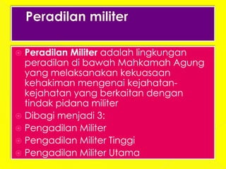  Peradilan Militer adalah lingkungan
  peradilan di bawah Mahkamah Agung
  yang melaksanakan kekuasaan
  kehakiman mengenai kejahatan-
  kejahatan yang berkaitan dengan
  tindak pidana militer
 Dibagi menjadi 3:
 Pengadilan Militer
 Pengadilan Militer Tinggi
 Pengadilan Militer Utama
 