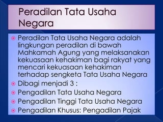  Peradilan Tata Usaha Negara adalah
  lingkungan peradilan di bawah
  Mahkamah Agung yang melaksanakan
  kekuasaan kehakiman bagi rakyat yang
  mencari kekuasaan kehakiman
  terhadap sengketa Tata Usaha Negara
 Dibagi menjadi 3 :
 Pengadilan Tata Usaha Negara
 Pengadilan Tinggi Tata Usaha Negara
 Pengadilan Khusus: Pengadilan Pajak
 