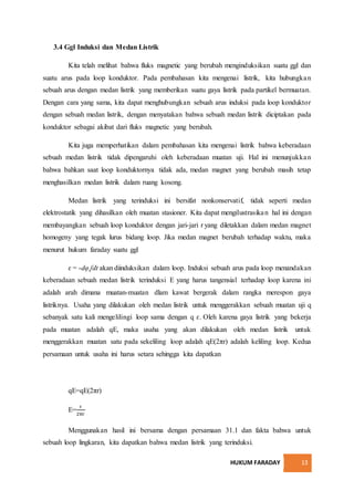 HUKUM FARADAY 13
3.4 Ggl Induksi dan Medan Listrik
Kita telah melihat bahwa fluks magnetic yang berubah menginduksikan suatu ggl dan
suatu arus pada loop konduktor. Pada pembahasan kita mengenai listrik, kita hubungkan
sebuah arus dengan medan listrik yang memberikan suatu gaya listrik pada partikel bermuatan.
Dengan cara yang sama, kita dapat menghubungkan sebuah arus induksi pada loop konduktor
dengan sebuah medan listrik, dengan menyatakan bahwa sebuah medan listrik diciptakan pada
konduktor sebagai akibat dari fluks magnetic yang berubah.
Kita juga memperhatikan dalam pembahasan kita mengenai listrik bahwa keberadaan
sebuah medan listrik tidak dipengaruhi oleh keberadaan muatan uji. Hal ini menunjukkan
bahwa bahkan saat loop konduktornya tidak ada, medan magnet yang berubah masih tetap
menghasilkan medan listrik dalam ruang kosong.
Medan listrik yang terinduksi ini bersifat nonkonservatif, tidak seperti medan
elektrostatik yang dihasilkan oleh muatan stasioner. Kita dapat mengilustrasikan hal ini dengan
membayangkan sebuah loop konduktor dengan jari-jari r yang diletakkan dalam medan magnet
homogeny yang tegak lurus bidang loop. Jika medan magnet berubah terhadap waktu, maka
menurut hukum faraday suatu ggl
ɛ = -dφ ᶘdt akan diinduksikan dalam loop. Induksi sebuah arus pada loop menandakan
keberadaan sebuah medan listrik terinduksi E yang harus tangensial terhadap loop karena ini
adalah arah dimana muatan-muatan dlam kawat bergerak dalam rangka merespon gaya
listriknya. Usaha yang dilakukan oleh medan listrik untuk menggerakkan sebuah muatan uji q
sebanyak satu kali mengelilingi loop sama dengan q ɛ. Oleh karena gaya listrik yang bekerja
pada muatan adalah qE, maka usaha yang akan dilakukan oleh medan listrik untuk
menggerakkan muatan satu pada sekeliling loop adalah qE(2πr) adalah keliling loop. Kedua
persamaan untuk usaha ini harus setara sehingga kita dapatkan
qE=qE(2πr)
E=
ɛ
2πr
Menggunakan hasil ini bersama dengan persamaan 31.1 dan fakta bahwa untuk
sebuah loop lingkaran, kita dapatkan bahwa medan listrik yang terinduksi.
 