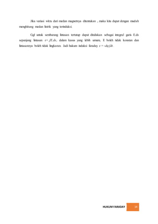 HUKUM FARADAY 14
Jika variasi wktu dari medan magnetnya ditentukan , maka kita dapat dengan mudah
menghitung medan listrik yang terinduksi.
Ggl untuk sembarang lintasan tertutup dapat dituliskan sebagai integral garis E.ds
sepanjang lintasan ɛ= ᶘE.ds,. dalam kasus yang lebih umum, E boleh tidak konstan dan
lintasannya boleh tidak lingkaran. Jadi hukum induksi faraday ɛ = -dφ ᶘdt.
 