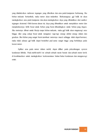 HUKUM FARADAY 18
yang diinduksikan melawan tegangan yang diberikan dan arus pada kumparan berkurang. Jka
beban mekanis bertambah, maka motor akan melambat. Berkurangnya ggl balik ini akan
meningkatkan arus pada kumparan dan akan meningkatkan daya yang dibutuhkan dari sumber
tegangan eksternal. Oleh karena alasan ini, daya yang dibutuhkan untuk menyalakan motor dan
menjalankannya lebih besar untuk beban yang berat dibandingkan untuk beban yang ringan.
Jika motornya dibuat untuk bkerja tanpa beban mekanis, maka ggl balik akan mngurangi arus
hingga nilai yang cukup besar untuk mengatasi rugi-rugi energy akibat energy dalam dan
gesekan. Jika beban yang sangat berat membuat motornya macet sehingga tidak dapat berotasi,
maka tidak adanya ggl balik dapat berakibat pad aurus sangat tinggi yang berbahaya pada
kawat motor.
Aplikai arus pada motor dalam mobil, dapat dilihat pada prkembangan system
kendaraan hibrida. Pada mobil-mobil ini sebuah sebuah mesin bensin dan sebuah motor istrik
di kombinasikan untuk meningkatkan keekonomisan bahan bakar kendaraan dan mengurangi
emisi.
 