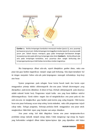 HUKUM FARADAY 20
Jika lempengannya dibuat sela-sela, seperti ditunjukkan gambar diatas, maka arus
pusar dan gaya hambat magnetiknya menjadi sangat jauh berkurang. Kita dapat memahami hal
ini dengan menyadari bahwa sela-sela pada lempenganan mencegah terbentuknya loop-loop
arus besar.
System pengereman pada sebagian besar kereta bawah tanah dan kereta cepat
menggunakan prisnsip induksi elektromagnetik dan arus pusar. Sebuah electromagnet yang
ditempelkan pada kereta diletakkan di dekat rel baja. (Sebuah elektrpmagnetik pada dasarnya
adalah solenoid berinti besi). Pengereman terjadi ketika arus yang besar dialirkan melalui
elektromagnetiknya. Gerak relative magnet dan rel menginduksikan arus pusar pada rel, dan
arah arus-arus ini menghasilkan gaya hambat pada kerreta yang sedag bergerak. Oleh karena
besar arus pusar berkurang secara tetap seiring kereta melambat, maka efek pengereman terjadi
cukup mulus. Sebagai pengaman, beberapa perkakas listrik menggunakan arus pusar untuk
menghentikan bilah-bilah tajam yang berputar saat aatnya dimatikan.
Arus pusar sering kali tidak diinginkan karena arus pusar mempresentasikan
perubahan energy mekanik menjadi energy dalam. Untuk mengurangi rugi energy ini, bagian
yang berkonduksi seringkali dibuat dalam lapisan-lapisan tipis yang dipisahkan oleh bahan
Gambar a. Ketika lempengan konduktor memasuki medan (posisi 1), arus pusarnya
berlawananjarumjam.Ketikalempenganmeninggalkanmedan(posisi2),arusnyasearah
jarum jam. Dalam kasusu manapun, gaya pada lempengan berlawanan dengan
kecepatannya dan pada akhirnya lempengan akan diam Gambar b. Ketika dibuat sela-
sela pada lempengan konduktor, arus pusarnya akan sangat berkurang dan
lempengannyaberayunlebihbebasmenembusmedanmagnetnya
 