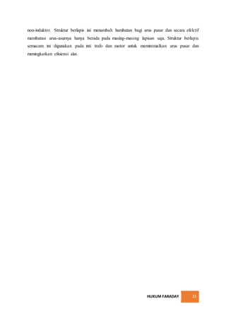 HUKUM FARADAY 21
non-induktor. Struktur berlapis ini menambah hambatan bagi arus pusar dan secara efektif
membatasi arus-asurnya hanya berada pada masing-masing lapisan saja. Struktur berlapis
semacam ini digunakan pada inti trafo dan motor untuk meminimalkan arus pusar dan
meningkatkan efisiensi alat.
 