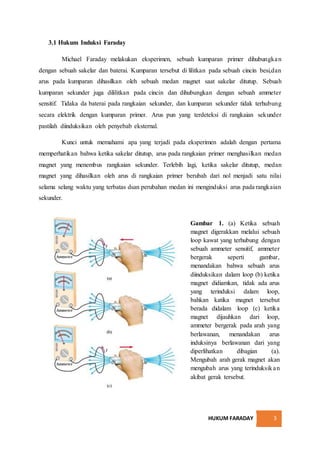 HUKUM FARADAY 3
3.1 Hukum Induksi Faraday
Michael Faraday melakukan eksperimen, sebuah kumparan primer dihubungkan
dengan sebuah sakelar dan baterai. Kumparan tersebut di lilitkan pada sebuah cincin besi,dan
arus pada kumparan dihasilkan oleh sebuah medan magnet saat sakelar ditutup. Sebuah
kumparan sekunder juga dililitkan pada cincin dan dihubungkan dengan sebuah ammeter
sensitif. Tidaka da baterai pada rangkaian sekunder, dan kumparan sekunder tidak terhubung
secara elektrik dengan kumparan primer. Arus pun yang terdeteksi di rangkaian sekunder
pastilah diinduksikan oleh penyebab eksternal.
Kunci untuk memahami apa yang terjadi pada eksperimen adalah dengan pertama
memperhatikan bahwa ketika sakelar ditutup, arus pada rangkaian primer menghasilkan medan
magnet yang menembus rangkaian sekunder. Terlebih lagi, ketika sakelar ditutup, medan
magnet yang dihasilkan oleh arus di rangkaian primer berubah dari nol menjadi satu nilai
selama selang waktu yang terbatas dsan perubahan medan ini menginduksi arus pada rangkaian
sekunder.
Gambar 1. (a) Ketika sebuah
magnet digerakkan melalui sebuah
loop kawat yang terhubung dengan
sebuah ammeter sensitif, ammeter
bergerak seperti gambar,
menandakan bahwa sebuah arus
diinduksikan dalam loop (b) ketika
magnet didiamkan, tidak ada arus
yang terinduksi dalam loop,
bahkan katika magnet tersebut
berada didalam loop (c) ketika
magnet dijauhkan dari loop,
ammeter bergerak pada arah yang
berlawanan, menandakan arus
induksinya berlawanan dari yang
diperlihatkan dibagian (a).
Mengubah arah gerak magnet akan
mengubah arus yang terinduksikan
akibat gerak tersebut.
 