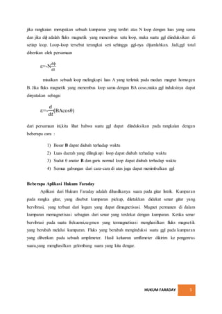 HUKUM FARADAY 5
jika rangkaian merupakan sebuah kumparan yang terdiri atas N loop dengan luas yang sama
dan jika dɸ adalah fluks magnetik yang menembus satu loop, maka suatu ggl diinduksikan di
setiap loop. Loop-loop tersebut terangkai seri sehingga ggl-nya dijumlahkan. Jadi,ggl total
diberikan oleh persamaan
ε=-N
𝑑ɸ
𝑑𝑡
misalkan sebuah loop melingkupi luas A yang terletak pada medan magnet homogen
B. Jika fluks magnetik yang menembus loop sama dengan BA cosɵ,maka ggl induksinya dapat
dinyatakan sebagai
ε=-
𝑑
𝑑𝑡
(BAcosθ)
dari persamaan ini,kita lihat bahwa suatu ggl dapat diinduksikan pada rangkaian dengan
beberapa cara :
1) Besar B dapat diubah terhadap waktu
2) Luas daerah yang dilingkupi loop dapat diubah terhadap waktu
3) Sudut θ anatar B dan garis normal loop dapat diubah terhadap waktu
4) Semua gabungan dari cara-cara di atas juga dapat menimbulkan ggl
Beberapa Aplikasi Hukum Faraday
Aplikasi dari Hukum Faraday adalah dihasilkanya suara pada gitar listrik. Kumparan
pada rangka gitar, yang disebut kumparan pickup, diletakkan didekat senar gitar yang
bervibrasi, yang terbuat dari logam yang dapat dimagnetisasi. Magnet permanen di dalam
kumparan memagnetisasi sebagian dari senar yang terdekat dengan kumparan. Ketika senar
bervibrasi pada suatu frekuensi,segmen yang termagnetisasi menghasilkan fluks magnetik
yang berubah melalui kumparan. Fluks yang berubah menginduksi suatu ggl pada kumparan
yang diberikan pada sebuah amplimeter. Hasil keluaran amflimeter dikirim ke pengenras
suara,yang menghasilkan gelombang suara yang kita dengar.
 
