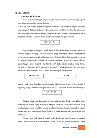 HUKUM FARADAY 7
3.2 GGL GERAK
1. Pengertian GGL Gerak
GGL Gerak adalah ggl yang terinduksi pada sebuah konduktor yang bergerak
menembus suatu medan magnet konstan.
Konduktor lurus dengan panjang l bergerak menembus sebuah medan magnet homogen
yang mengarah kedalam halaman buku. Asumsikan konduktor tersebut bergerak pada
arah yang tegak lurus medan dengan kecepatan konstan dibawah suatu pengaruh suatu
penyebab eksternal. Elektron dalam konduktor mengalami gaya sebesar
Yang arahnya sepanjang l tegak lurus v dan B. Dibawah pengaruh gaya ini,
elektron bergerak keujung bawah konduktor yang berkumpul disana, menyebabkan
terkumpulnya muatan positif pada ujung atas. Sebagai akibat dari pemisahan muatan
ini, sebuah medan listrik E dihasilkan didalam konduktor. Muatan berkumpul dikedua
ujung hingga gaya magnetik ke bawah qvB pada muatan-muatan yang tersisa
dikonduktor diimbangi oleh gaya listrik keatas qE. Pada keadaan ini, elektron hanya
melakukan gerakan termal acak. Kondisi keseimbangan mensyaratkan
Medan Listrik yang dihasilkan pada konduktor dihubungkan dengan beda potensial di
sepanjang ujung konduktor oleh persamaan ∆V=El. Jadi untuk kondisi kesetimbangan
Dimana ujung atas konduktor berada pada potensial listrik yang lebih tinggi
dibandingkan dengan ujung bawahnya. Dengan demikian, Suatu beda potensial tetap
berada diantara ujung konduktor selama konduktor tersebut bergerak menembus medan
magnet homogen. Jika arah geraknya dibalikkan, maka polaritas beda potensialnya juga
dibalikkan.
Situasi yang lebih menarik terjadi ketika konduktor yang bergerak merupakan
bagian dari lintasan konduktor tertutup. Situasi ini secara khusus bermanfaat untuk
Fb = qv x B
qE = qv x B E = vB
∆V = El = Blv
 