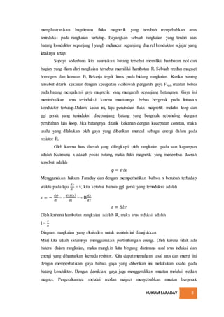 HUKUM FARADAY 8
mengilustrasikan bagaimana fluks magnetik yang berubah menyebabkan arus
terinduksi pada rangkaian tertutup. Bayangkan sebuah rangkaian yang terdiri atas
batang konduktor sepanjang l yangb meluncur sepanjang dua rel konduktor sejajar yang
letaknya tetap.
Supaya sederhana kita asumsikan batang tersebut memiliki hambatan nol dan
bagian yang diam dari rangkaian tersebut memiliki hambatan R. Sebuah medan magnet
homogen dan konstan B, Bekerja tegak lurus pada bidang rangkaian. Ketika batang
tersebut ditarik kekanan dengan kecepatan v dibawah pengaruh gaya Fapp, muatan bebas
pada batang mengalami gaya magnetik yang mengarah sepanjang batangnya. Gaya ini
menimbulkan arus terinduksi karena muatannya bebas bergerak pada lintasan
konduktor tertutup.Dalam kasus ini, laju perubahan fluks magnetik melalui loop dan
ggl gerak yang terinduksi disepanjang batang yang bergerak sebanding dengan
perubahan luas loop. Jika batangnya ditarik kekanan dengan kecepatan konstan, maka
usaha yang dilakukan oleh gaya yang diberikan muncul sebagai energi dalam pada
resistor R.
Oleh karena luas daerah yang dilingkupi oleh rangkaian pada saat kapanpun
adalah lx,dimana x adalah posisi batang, maka fluks magnetik yang menembus daerah
tersebut adalah
𝜙 = 𝐵𝑙𝑥
Menggunakan hukum Faraday dan dengan memperhatikan bahwa x berubah terhadap
waktu pada laju
𝑑𝑥
𝑑𝑡
= v, kita ketahui bahwa ggl gerak yang terinduksi adalah
𝜀 = −
𝑑𝜙
𝑑𝑡
= -
𝑑( 𝐵𝑙𝑥)
𝑑𝑡
= - Bl
𝑑𝑥
𝑑𝑡
𝜀 = 𝐵𝑙𝑣
Oleh karena hambatan rangkaian adalah R, maka arus induksi adalah
I =
𝜀
𝑅
Diagram rangkaian yang ekuivalen untuk contoh ini ditunjukkan
Mari kita telaah sistemnya menggunakan pertimbangan energi. Oleh karena tidak ada
baterai dalam rangkaian, maka mungkin kita bingung darimana asal arus induksi dan
energi yang dihantarkan kepada resistor. Kita dapat memahami asal arus dan energi ini
dengan memperhatikan gaya bahwa gaya yang diberikan ini melakukan usaha pada
batang konduktor. Dengan demikian, gaya juga menggerakkan muatan melalui medan
magnet. Pergerakannya melalui medan magnet menyebabkan muatan bergerak
 