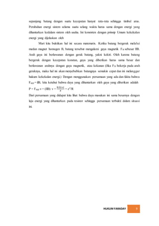 HUKUM FARADAY 9
sepanjang batang dengan suatu kecepatan hanyut rata-rata sehingga timbul arus.
Perubahan energi sistem selama suatu selang waktu harus sama dengan energi yang
dihantarkan kedalam sistem oleh usaha. Ini konsisten dengan prinsip Umum kekekalan
energi yang dijelaskan oleh
Mari kita buktikan hal ini secara matematis. Ketika batang bergerak melalui
medan magnet homogen B, batang tersebut mengalami gaya magnetik FB sebesar IlB.
Arah gaya ini berlawanan dengan gerak batang, yakni kekiri. Oleh karena batang
bergerak dengan kecepatan konstan, gaya yang diberikan harus sama besar dan
berlawanan arahnya dengan gaya magnetik, atau kekanan (Jika FB bekerja pada arah
geraknya, maka hal ini akan menyebabkan batangnya semakin cepat dan ini melanggar
hukum kekekalan energi.) Dengan menggunakan persamaan yang ada dan fakta bahwa
Fapp = ilB, kita ketahui bahwa daya yang dihantarkan oleh gaya yang diberikan adalah
P = Fapp v = (IlB) v =
B2l2v2
𝑅
= 𝜀2/R
Dari persamaan yang didapat kita lihat bahwa daya masukan ini sama besarnya dengan
laju energi yang dihantarkan pada resistor sehingga persamaan terbukti dalam situasi
ini.
 