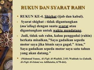 RUKUN DAN SYARAT RAHN
 RUKUN KE-4. Shighat (ijab dan kabul).
 Syarat shighat : tidak digantungkan
(mu'allaq) dengan suatu syarat atau
digantungkan untuk waktu mendatang.
 Jadi, tidak sah rahn, kalau penggadai (rahin)
berkata misalkan,"Saya gadaikan sepeda
motor saya jika bisnis saya gagal." Atau,"
Saya gadaikan sepeda motor saya satu tahun
yang akan datang."
 (Mahmud Yunus, Al-Fiqh Al-Wadhih, 2/45; Wahbah Az-Zuhaili,
Al-Fiqh Al-Islami wa Adillatuhu, 6/70-dst).
 