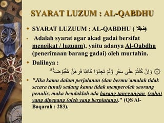 SYARAT LUZUM : AL-QABDHU
 SYARAT LUZUUM : AL-QABDHU ( ‫)ضبقال‬
 Adalah syarat agar akad gadai bersifat
mengikat / luzuum), yaitu adanya Al-Qabdhu
(penerimaan barang gadai) oleh murtahin.
 Dalilnya :
ِ‫ج‬َ‫ت‬ ْ‫م‬َ‫ل‬ َّ‫و‬ ٍ
‫ر‬َ‫ف‬َ‫س‬ ‫ى‬ٰ‫ل‬َ‫ع‬ ْ‫م‬ُ‫ت‬ْ‫ن‬ُ‫ك‬ ْ‫ن‬ِ‫ا‬ َ‫و‬ ۞
ْ‫و‬ُ‫ب‬ْ‫ق‬َّ‫م‬ ٌ‫ن‬ٰ‫ه‬ ِ
‫ر‬َ‫ف‬ ‫ا‬ً‫ب‬ِ‫ت‬‫ا‬َ‫ك‬ ‫ا‬ ْ‫ُو‬‫د‬
ٌٌَ‫َض‬
 "Jika kamu dalam perjalanan (dan bermu`amalah tidak
secara tunai) sedang kamu tidak memperoleh seorang
penulis, maka hendaklah ada barang tanggungan (rahn)
yang dipegang (oleh yang berpiutang)." (QS Al-
Baqarah : 283).
 