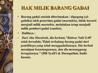 HAK MILIK BARANG GADAI
 Barang gadai setelah diterimakan / dipegang (al-
qabdhu) oleh penerima gadai (murtahin), tidak berarti
menjadi milik murtahin, melainkan tetap menjadi
milik pemberi gadai (raahin).
 Dalilnya :
 Dari Abu Hurairah, dia berkata,"Bahwa Nabi SAW
telah bersabda,'Tidak terhalang barang gadai dari
pemiliknya yang telah menggadaikannya. Dia berhak
mendapat keuntungannya, dan dia menanggung
kerugiannya." (HR Syafi'i & Daruquthni, hadis
hasan).
 