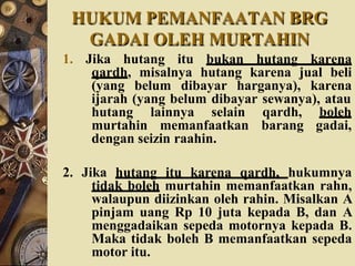HUKUM PEMANFAATAN BRG
GADAI OLEH MURTAHIN
1. Jika hutang itu bukan hutang karena
qardh, misalnya hutang karena jual beli
(yang belum dibayar harganya), karena
ijarah (yang belum dibayar sewanya), atau
hutang lainnya selain qardh, boleh
murtahin memanfaatkan barang gadai,
dengan seizin raahin.
2. Jika hutang itu karena qardh, hukumnya
tidak boleh murtahin memanfaatkan rahn,
walaupun diizinkan oleh rahin. Misalkan A
pinjam uang Rp 10 juta kepada B, dan A
menggadaikan sepeda motornya kepada B.
Maka tidak boleh B memanfaatkan sepeda
motor itu.
 