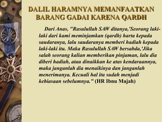 DALIL HARAMNYA MEMANFAATKAN
BARANG GADAI KARENA QARDH
Dari Anas, "Rasulullah SAW ditanya,'Seorang laki-
laki dari kami meminjamkan (qardh) harta kepada
saudaranya, lalu saudaranya memberi hadiah kepada
laki-laki itu. Maka Rasulullah SAW bersabda,'Jika
salah seorang kalian memberikan pinjaman, lalu dia
diberi hadiah, atau dinaikkan ke atas kendaraannya,
maka janganlah dia menaikinya dan janganlah
menerimanya. Kecuali hal itu sudah menjadi
kebiasaan sebelumnya." (HR Ibnu Majah)
 