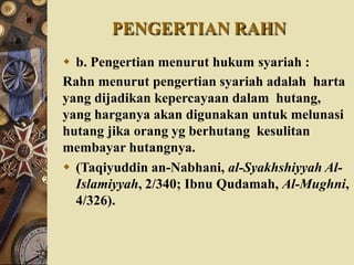 PENGERTIAN RAHN
 b. Pengertian menurut hukum syariah :
Rahn menurut pengertian syariah adalah harta
yang dijadikan kepercayaan dalam hutang,
yang harganya akan digunakan untuk melunasi
hutang jika orang yg berhutang kesulitan
membayar hutangnya.
 (Taqiyuddin an-Nabhani, al-Syakhshiyyah Al-
Islamiyyah, 2/340; Ibnu Qudamah, Al-Mughni,
4/326).
 