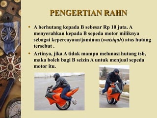 PENGERTIAN RAHN
 A berhutang kepada B sebesar Rp 10 juta. A
menyerahkan kepada B sepeda motor miliknya
sebagai kepercayaan/jaminan (watsiqah) atas hutang
tersebut .
 Artinya, jika A tidak mampu melunasi hutang tsb,
maka boleh bagi B seizin A untuk menjual sepeda
motor itu.
 