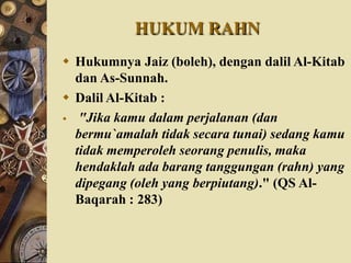 HUKUM RAHN
 Hukumnya Jaiz (boleh), dengan dalil Al-Kitab
dan As-Sunnah.
 Dalil Al-Kitab :
 "Jika kamu dalam perjalanan (dan
bermu`amalah tidak secara tunai) sedang kamu
tidak memperoleh seorang penulis, maka
hendaklah ada barang tanggungan (rahn) yang
dipegang (oleh yang berpiutang)." (QS Al-
Baqarah : 283)
 