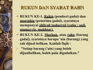 RUKUN DAN SYARAT RAHN
 RUKUN KE-1. Rahin (pemberi gadai) dan
murtahin (penerima gadai), syaratnya
mempunyai ahliyah tasharruf (yaitu ; aqil,
mumayyiz, mukhtar).
 RUKUN KE-2. Marhun, atau rahn (barang
gadai), syaratnya berupa 'ain (barang) yang
sah dijual belikan. Kaidah fiqih :
 "Setiap barang ('ain) yang boleh
dijualbelikan, boleh pula digadaikan."
 