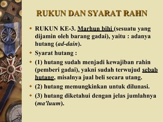 RUKUN DAN SYARAT RAHN
 RUKUN KE-3. Marhun bihi (sesuatu yang
dijamin oleh barang gadai), yaitu : adanya
hutang (ad-dain).
 Syarat hutang :
 (1) hutang sudah menjadi kewajiban rahin
(pemberi gadai), yakni sudah terwujud sebab
hutang, misalnya jual beli secara utang.
 (2) hutang memungkinkan untuk dilunasi.
 (3) hutang diketahui dengan jelas jumlahnya
(ma'luum).
 