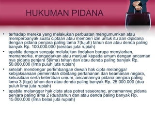 HUKUMAN PIDANA
• terhadap mereka yang melakukan perbuatan mengumumkan atau
memperbanyak suatu ciptaan atau memberi izin untuk itu aan dipidana
dengan pidana penjara paling lama 7(tujuh) tahun dan atau denda paling
banyak Rp. 100.000.000 (seratus juta rupiah)
• apabila dengan sengaja melakukan tindakan berupa menyiarkan,
memamerka, mengedarkan atau menjual kepada umum dengan ancaman
nya pidana penjara 5(lima) tahun dan atau denda paling banyak Rp.
50.000.000 (lima puluh juta rupiah)
• setelah mendengar pertimbangan dewan hak cipta melanggar
kebijaksanaan pemerintah dibidang pertahanan dan keamanan negara,
kekusilaan serta ketertiban umum, ancamannya pidana penjara paling
lama 3 (tiga) tahun dan atau denda paling banyak Rp. 25.000.000 (dua
puluh lima juta rupiah)
• apabila melanggar hak cipta atas potret seseorang, ancamannya pidana
penjara paling ama 2 (dua)tahun dan atau denda paling banyak Rp.
15.000.000 (lima belas juta rupiah)
 