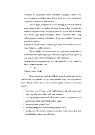 Persamaan ini menyatakan bahwa bertambah panjangnya sebuah benda
yang terenggang berbanding lurus dengan besar gaya yang menariknya.
Pernyataan ini merupakan Hukum Hooke.
Apabila pegas yang berbentuk sulur direnggang, perubahan bentuk
kawat pegas tersebut merupakan gabungan antara tarikan, lenturan dan
puntiran,tetapi pertambahan panjang pegas secara keseluruhan berbanding
lurus dengan gaya yang menariknya. Artinya persamaan diatas tetap
berlaku dengan konstanta perbandingan k bukan merupakan fungsi dari
modulus kelentingan.
Konstanta k disebut dengan konstanta gaya pegas atau koefisien kekakuan
pegas. Satuannya adalah newton/m.
Hukum Hooke menyatakan besarnya gaya yang mengakibatkan
perubahan bentuk (panjang) pegas sebanding dengan perubahan panjang
yang terjadi, asalkan batas kelentingannya tidak terlampaui.
Gaya pemulihan merupakan gaya yang mengembalikan pegas (benda) ke
bentuk semual ditentukan oleh:
F = - k x
Aplikasi Hukum Hooke
Dalam pengaplikasian hukum Hooke sangat berkaitan erat dengan
benda-benda yang prinsip kerjanya menggunakan pegas dan yang bersifat
elastis. Prinsip hukum Hooke telah diterapkan pada beberapa benda-benda
berikut:
1) Mikroskop yang berfungsi untuk melihat jasad-jasad renik yang sangat
kecil yang tidak dapat dilihat oleh mata telanjang
2) Teleskop yang berfungsi untuk melihat benda-benda yang letaknya jauh
agar tampak dekat, seperti benda di luar angkas
3) Alat pengukuran gravitasi bumi
4) Jam yang menggunakan peer sebagai pengatur waktu
5) Jam kasa atau Kronometer yang dimanfaatkan untuk menentukan garis
atau kedudukan kapal yang ada di laut.
 