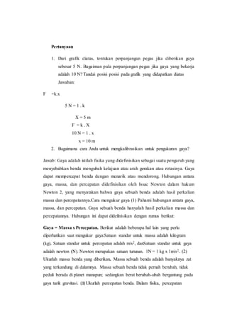 Pertanyaan
1. Dari grafik diatas, tentukan perpanjangan pegas jika diberikan gaya
sebesar 5 N. Bagaiman pula perpanjangan pegas jika gaya yang bekerja
adalah 10 N? Tandai posisi posisi pada grafik yang didapatkan diatas
Jawaban:
F =k.x
5 N = 1 . k
X = 5 m
F = k . X
10 N = 1 . x
x = 10 m
2. Bagaimana cara Anda untuk mengkalibrasikan untuk pengukuran gaya?
Jawab: Gaya adalah istilah fisika yang didefinisikan sebagai suatu pengaruh yang
menyebabkan benda mengubah kelajuan atau arah gerakan atau rotasinya. Gaya
dapat mempercepat benda dengan menarik atau mendorong. Hubungan antara
gaya, massa, dan percepatan didefinisikan oleh Issac Newton dalam hukum
Newton 2, yang menyatakan bahwa gaya sebuah benda adalah hasil perkalian
massa dan percepatannya.Cara mengukur gaya (1) Pahami hubungan antara gaya,
massa, dan percepatan. Gaya sebuah benda hanyalah hasil perkalian massa dan
percepatannya. Hubungan ini dapat didefinisikan dengan rumus berikut:
Gaya = Massa x Percepatan. Berikut adalah beberapa hal lain yang perlu
diperhatikan saat mengukur gaya:Satuan standar untuk massa adalah kilogram
(kg), Satuan standar untuk percepatan adalah m/s2, danSatuan standar untuk gaya
adalah newton (N). Newton merupakan satuan turunan. 1N = 1 kg x 1m/s2. (2)
Ukurlah massa benda yang diberikan. Massa sebuah benda adalah banyaknya zat
yang terkandung di dalamnya. Massa sebuah benda tidak pernah berubah, tidak
peduli berada di planet manapun; sedangkan berat berubah-ubah bergantung pada
gaya tarik gravitasi. (3) Ukurlah percepatan benda. Dalam fisika, percepatan
 