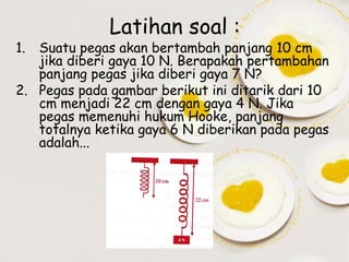 1.

Latihan soal :

Suatu pegas akan bertambah panjang 10 cm
jika diberi gaya 10 N. Berapakah pertambahan
panjang pegas jika diberi gaya 7 N?
2. Pegas pada gambar berikut ini ditarik dari 10
cm menjadi 22 cm dengan gaya 4 N. Jika
pegas memenuhi hukum Hooke, panjang
totalnya ketika gaya 6 N diberikan pada pegas
adalah...

 