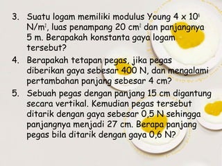 3. Suatu logam memiliki modulus Young 4 x 106
N/m2, luas penampang 20 cm2 dan panjangnya
5 m. Berapakah konstanta gaya logam
tersebut?
4. Berapakah tetapan pegas, jika pegas
diberikan gaya sebesar 400 N, dan mengalami
pertambahan panjang sebesar 4 cm?
5. Sebuah pegas dengan panjang 15 cm digantung
secara vertikal. Kemudian pegas tersebut
ditarik dengan gaya sebesar 0,5 N sehingga
panjangnya menjadi 27 cm. Berapa panjang
pegas bila ditarik dengan gaya 0,6 N?

 