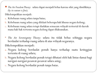 The Air FreedomTheory: udara dapat menjadi bebas karena sifat yang dimilikinya
(by its nature is free).
Dikelompokkan menjadi:
a. Kebebasan ruang udara tanpa batas;
b. Kebebasan ruang udara yang dilekati beberapa hak khusus negara kolong;
c. Kebebasan ruang udara tetapi diadakan semacam wilayah teritorial di daerah
mana hak-hak tertentu negara kolong dapat dilaksanakan.
• The Air Sovereignity Theory: udara itu tidak bebas sehingga negara
berdaulat terhadap ruang udara di atas wilayah negaranya.
Dikelompokkan menjadi:
a. Negara kolong berdaulat penuh hanya terhadap suatu ketinggian
tertentu di ruang udara;
b. Negara kolong berdaulat penuh tetapi dibatasi oleh hak lintas damai bagi
navigasi-navigasi pesawat-pesawat udara asing;
c. Negara kolong berdaulat penuh tanpa batas.
 