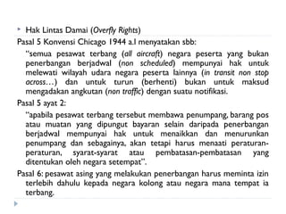  Hak Lintas Damai (Overfly Rights)
Pasal 5 Konvensi Chicago 1944 a.l menyatakan sbb:
“semua pesawat terbang (all aircraft) negara peserta yang bukan
penerbangan berjadwal (non scheduled) mempunyai hak untuk
melewati wilayah udara negara peserta lainnya (in transit non stop
across…) dan untuk turun (berhenti) bukan untuk maksud
mengadakan angkutan (non traffic) dengan suatu notifikasi.
Pasal 5 ayat 2:
“apabila pesawat terbang tersebut membawa penumpang, barang pos
atau muatan yang dipungut bayaran selain daripada penerbangan
berjadwal mempunyai hak untuk menaikkan dan menurunkan
penumpang dan sebagainya, akan tetapi harus menaati peraturan-
peraturan, syarat-syarat atau pembatasan-pembatasan yang
ditentukan oleh negara setempat”.
Pasal 6: pesawat asing yang melakukan penerbangan harus meminta izin
terlebih dahulu kepada negara kolong atau negara mana tempat ia
terbang.
 