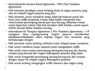  International Air ServicesTransit Agreement 1944 (Two Freedoms
Agreement).
a. Hak istimewa (privilege) untuk terbang lewat di negara peserta yang
satu ke wilayah negara peserta yang lain;
b. Hak istimewa untuk mendarat tetapi tidak bermaksud untuk lalu
lintas (non traffic purposes), artinya tidak boleh mengambil atau
menurunkan penumpang, benda pos atau barang, melainkan hanya
untuk keperluan teknis. Hak-hak tersebut tidak berlaku untuk tujuan
militer, kecuali dalam keadaan perang.
 International Air Transport Agreement ( Five Freedoms Agreement) ---
mengatur bhw masing-masing negara peserta memberikan
kebebasan-kebebasan udara kepada negara lain, terutama yang
berhubungan dengan:
a. Hak istimewa untuk terbang melintasi suatu wilayah tanpa mendarat;
b. Hak untuk mendarat tanpa maksud untuk mengadakan traffic;
c. Hak untuk menurunkan penumpang, barang-barang pos dan barang
muatan yang berasal dari negara kebangsaan pesawat (flag state)
d. Hak untuk mengambil penumpang, barang-barang pos dan muatan
dengan tujuan ke wilayah negara kebangsaan pesawat;
e. Hak untuk terbang mengangkut traffic diantara dua negara asing
 