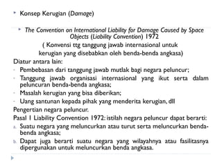  Konsep Kerugian (Damage)
 The Convention on International Liability for Damage Caused by Space
Objects (Liability Convention) 1972
( Konvensi ttg tanggung jawab internasional untuk
kerugian yang disebabkan oleh benda-benda angkasa)
Diatur antara lain:
- Pembebasan dari tanggung jawab mutlak bagi negara peluncur;
- Tanggung jawab organisasi internasional yang ikut serta dalam
peluncuran benda-benda angkasa;
- Masalah kerugian yang bisa diberikan;
- Uang santunan kepada pihak yang menderita kerugian, dll
Pengertian negara peluncur.
Pasal 1 Liability Convention 1972: istilah negara peluncur dapat berarti:
a. Suatu negara yang meluncurkan atau turut serta meluncurkan benda-
benda angkasa;
b. Dapat juga berarti suatu negara yang wilayahnya atau fasilitasnya
dipergunakan untuk meluncurkan benda angkasa.
 