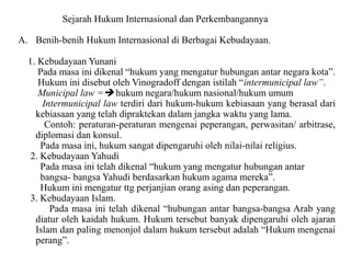 Sejarah Hukum Internasional dan Perkembangannya
A. Benih-benih Hukum Internasional di Berbagai Kebudayaan.
1. Kebudayaan Yunani
Pada masa ini dikenal “hukum yang mengatur hubungan antar negara kota”.
Hukum ini disebut oleh Vinogradoff dengan istilah “intermunicipal law”.
Municipal law = hukum negara/hukum nasional/hukum umum
Intermunicipal law terdiri dari hukum-hukum kebiasaan yang berasal dari
kebiasaan yang telah dipraktekan dalam jangka waktu yang lama.
Contoh: peraturan-peraturan mengenai peperangan, perwasitan/ arbitrase,
diplomasi dan konsul.
Pada masa ini, hukum sangat dipengaruhi oleh nilai-nilai religius.
2. Kebudayaan Yahudi
Pada masa ini telah dikenal “hukum yang mengatur hubungan antar
bangsa- bangsa Yahudi berdasarkan hukum agama mereka”.
Hukum ini mengatur ttg perjanjian orang asing dan peperangan.
3. Kebudayaan Islam.
Pada masa ini telah dikenal “hubungan antar bangsa-bangsa Arab yang
diatur oleh kaidah hukum. Hukum tersebut banyak dipengaruhi oleh ajaran
Islam dan paling menonjol dalam hukum tersebut adalah “Hukum mengenai
perang”.
 